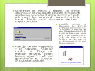  Desaparición de archivos y carpetas. Los archivos
contenidos en algunas carpetas concretas (generalmente
aquellas que pertenecen al sistema operativo o a ciertas
aplicaciones), han desaparecido porque el virus las ha
borrado. También podrían desaparecer directorios o
carpetas completas.
 Mensajes de error inesperados
y no habituales. Aparecen
cuadros de diálogo con
mensajes absurdos, jocosos,
hirientes, agresivos,... etc; que
generalmente no aparecen
en situaciones normales.
 Imposible acceder al
contenido de archivos.
Cuando se abre un archivo,
se muestra un mensaje de
error, o simplemente esto es
imposible. Puede ser que el
virus haya modificado la
Tabla de Asignación de
Archivos, perdiéndose así
las direcciones en las que
éstos comienzan.
 