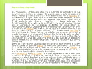 Formas de ocultamiento
Un Virus puede considerarse efectivo si, además de extenderse lo más
ampliamente posible, es capaz de permanecer oculto al usuario el
mayor tiempo posible; para ello se han desarrollado varias técnicas de
ocultamiento o sigilo. Para que estas técnicas sean efectivas, el Virus
debe estar residente en memoria, puesto que debe monitorizar el
funcionamiento del sistema operativo. La base principal del
funcionamiento de los Virus y de las técnicas de ocultamiento, además
de la condición de programas residentes, la intercepción de
interrupciones. El DOS y los programas de aplicación se comunican entre
sí mediante el servicio de interrupciones, que son como subrutinas del
sistema operativo que proporcionan una gran variedad de funciones a
los programas. Las interrupciones se utilizan, por ejemplo, para leer o
escribir sectores en el disco, abrir ficheros, fijar la hora del sistema, etc. Y
es aquí donde el Virus entra en acción, ya que puede sustituir alguna
interrupción del DOS por una suya propia y así, cuando un programa
solicite un servicio de esa interrupción, recibirá el resultado que el Virus
determine.
Entre las técnicas más usuales cabe destacar el ocultamiento o stealth,
que esconde los posibles signos de infección del sistema. Los síntomas
más claros del ataque de un Virus los encontramos en el cambio de
tamaño de los ficheros, de la fecha en que se crearon y de sus atributos,
y en la disminución de la memoria disponible.
Estos problemas son indicadores de la posible presencia de un Virus, pero
mediante la técnica stealth es muy fácil (siempre que se encuentre
residente el Virus) devolver al sistema la información solicitada como si
realmente los ficheros no estuvieran infectados. Por este motivo es
fundamental que cuando vayamos a realizar un chequeo del disco duro
arranquemos el ordenador con un disco de sistema totalmente limpio.
 