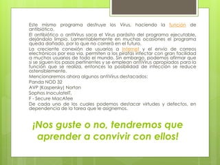 ¡Nos guste o no, tendremos que
aprender a convivir con ellos!
Este mismo programa destruye los Virus, haciendo la función de
antibiótico.
El antibiótico o antiVirus saca el Virus parásito del programa ejecutable,
dejándolo limpio. Lamentablemente en muchas ocasiones el programa
queda dañado, por lo que no correrá en el futuro.
La creciente conexión de usuarios a Internet y el envío de correos
electrónicos por esa vía, permiten a los piratas infectar con gran facilidad
a muchos usuarios de todo el mundo. Sin embargo, podemos afirmar que
si se siguen los pasos pertinentes y se emplean antiVirus apropiados para la
función que se realiza, entonces la posibilidad de infección se reduce
ostensiblemente.
Mencionaremos ahora algunos antiVirus destacados:
Panda NOD 32
AVP (Kaspersky) Norton
Sophos InoculateIT,
F - Secure MacAfee
De cada uno de los cuales podemos destacar virtudes y defectos, en
dependencia de la tarea que le asignemos.
 