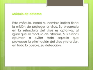 Módulo de defensa
Este módulo, como su nombre indica tiene
la misión de proteger al virus. Su presencia
en la estructura del virus es optativa, al
igual que el módulo de ataque. Sus rutinas
apuntan a evitar todo aquello que
provoque la eliminación del virus y retardar,
en todo lo posible, su detección.
 