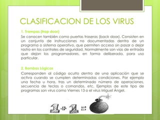 CLASIFICACION DE LOS VIRUS
1. Trampas (trap door)
Se conocen también como puertas traseras (back door). Consisten en
un conjunto de instrucciones no documentadas dentro de un
programa o sistema operativo, que permiten acceso sin pasar o dejar
rastro en los controles de seguridad. Normalmente son vías de entrada
que dejan los programadores, en forma deliberada, para uso
particular.
2. Bombas Lógicas
Corresponden al código oculto dentro de una aplicación que se
activa cuando se cumplen determinadas condiciones. Por ejemplo
una fecha u hora, tras un determinado número de operaciones,
secuencia de teclas o comandos, etc. Ejemplos de este tipo de
programas son virus como Viernes 13 o el virus Miguel Ángel.
 