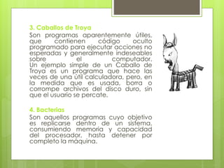 3. Caballos de Troya
Son programas aparentemente útiles,
que contienen código oculto
programado para ejecutar acciones no
esperadas y generalmente indeseables
sobre el computador.
Un ejemplo simple de un Caballo de
Troya es un programa que hace las
veces de una útil calculadora, pero, en
la medida que es usada, borra o
corrompe archivos del disco duro, sin
que el usuario se percate.
4. Bacterias
Son aquellos programas cuyo objetivo
es replicarse dentro de un sistema,
consumiendo memoria y capacidad
del procesador, hasta detener por
completo la máquina.
 