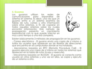 5. Gusanos
Los gusanos utilizan las redes de
comunicaciones para expandirse de
sistema en sistema. Es decir, una vez que un
gusano entra a un sistema examina las
tablas de ruta, correo u otra información
sobre otros sistemas, a fin de copiarse en
todos aquellos sistemas sobre los cuales
encontró información. Este método de
propagación presenta un crecimiento
exponencial con lo que puede infectar en
muy corto tiempo a una red completa.
Existen básicamente 3 métodos de propagación en los gusanos:
- Correo electrónico - El gusano envía una copia de sí mismo a
todos los usuarios que aparecen en las libretas de direcciones
que encuentra en el computador dónde se ha instalado.
- Mecanismos basados en RPC (Remote Procedure Call) - El
gusano ejecuta una copia de sí mismo en todos los sistemas que
aparecen en la tabla de rutas (rcopy y rexecute).
- Mecanismos basados en RLOGIN - El gusano se conecta como
usuario en otros sistemas y una vez en ellos, se copia y ejecuta
de un sistema a otro.
 