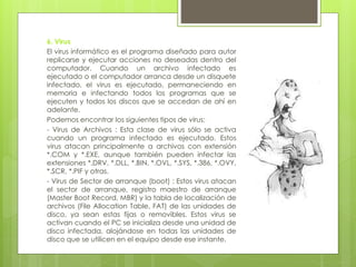 6. Virus
El virus informático es el programa diseñado para autor
replicarse y ejecutar acciones no deseadas dentro del
computador. Cuando un archivo infectado es
ejecutado o el computador arranca desde un disquete
infectado, el virus es ejecutado, permaneciendo en
memoria e infectando todos los programas que se
ejecuten y todos los discos que se accedan de ahí en
adelante.
Podemos encontrar los siguientes tipos de virus:
- Virus de Archivos : Esta clase de virus sólo se activa
cuando un programa infectado es ejecutado. Estos
virus atacan principalmente a archivos con extensión
*.COM y *.EXE, aunque también pueden infectar las
extensiones *.DRV, *.DLL, *.BIN, *.OVL, *.SYS, *.386, *.OVY,
*.SCR, *.PIF y otras.
- Virus de Sector de arranque (boot) : Estos virus atacan
el sector de arranque, registro maestro de arranque
(Master Boot Record, MBR) y la tabla de localización de
archivos (File Allocation Table, FAT) de las unidades de
disco, ya sean estas fijas o removibles. Estos virus se
activan cuando el PC se inicializa desde una unidad de
disco infectada, alojándose en todas las unidades de
disco que se utilicen en el equipo desde ese instante.
 