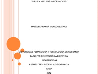 VIRUS Y VACUNAS IMFORMATICAS




         MARIA FERNANDA MUNEVAR ATARA




UNIVERCIDAD PEDAGOGICA Y TECNOLOGICA DE COLOMBIA

        FACULTAD DE ESTUDIOS A DISTANCIA

                  IMFORMATICA I

        I SEMESTRE – REGENCIA DE FARMACIA

                     TUNJA

                      2012
 