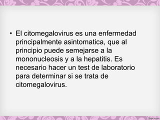 • El citomegalovirus es una enfermedad
principalmente asintomatica, que al
principio puede semejarse a la
mononucleosis y a la hepatitis. Es
necesario hacer un test de laboratorio
para determinar si se trata de
citomegalovirus.
 