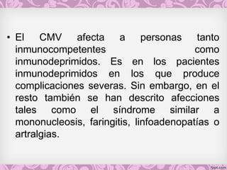 • El CMV afecta a personas tanto
inmunocompetentes como
inmunodeprimidos. Es en los pacientes
inmunodeprimidos en los que produce
complicaciones severas. Sin embargo, en el
resto también se han descrito afecciones
tales como el síndrome similar a
mononucleosis, faringitis, linfoadenopatías o
artralgias.
 
