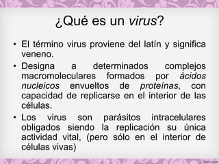 ¿Qué es un virus?
• El término virus proviene del latín y significa
veneno.
• Designa a determinados complejos
macromoleculares formados por ácidos
nucleicos envueltos de proteínas, con
capacidad de replicarse en el interior de las
células.
• Los virus son parásitos intracelulares
obligados siendo la replicación su única
actividad vital, (pero sólo en el interior de
células vivas)
 