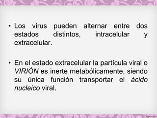 • Los virus pueden alternar entre dos
estados distintos, intracelular y
extracelular.
• En el estado extracelular la partícula viral o
VIRIÓN es inerte metabólicamente, siendo
su única función transportar el ácido
nucleico viral.
 
