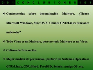  Controversias sobre denominación Malware, ¿Tienen
Microsoft Windows, Mac OS X, Ubuntu GNU/Linux funciones
malévolas?
 Todo Virus es un Malware, pero no todo Malware es un Virus.
 Cultura de Precaución.
 Mejor medida de prevención: preferir los Sistemas Operativos
GNU/Linux, GNU/Hard, FreeBSD, Solaris, Amiga OS, etc.
 