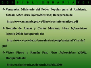  Venezuela. Ministerio del Poder Popular para el Ambiente.
Estudio sobre virus informáticos (s.f) Recuperado de:
http://www.minamb.gob.ve/files/virus-informaticos.pdf
 Gonzalo de Armas y Carlos Moirano, Virus Informáticos
(agosto 2008) Recuperado de:
http://www.ccee.edu.uy/ensenian/catcomp/material/VirusInf.
pdf
 Victor Pietro y Ramón Pan. Virus Informáticos (2006).
Recuperado de:
http://sabia.tic.udc.es/docencia/ssi/old/2006-
 