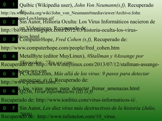 http://es.wikipedia.org/wiki/John_von_Neumann#mediaviewer/Archivo:John
vonNeumann-LosAlamos.gif
http://www.computerhope.com/people/fred_cohen.htm
ComputerHope, Fred Cohen (s.f), Recuperado de:
Quibic (Wikipedia user), John Von Neumann(s.f), Recuperado
de:
http://bit-zarro.blogspot.com/2012/03/historia-oculta-los-virus-
informaticos.html
Sin Autor, Historia Oculta: Los Virus Informáticos nacieron de
un Videojuego. Recuperado de
Recuperado de: http://www.muylinux.com/2013/07/12/stallman-assange-
snowden-yes-we-can
MetalByte (editor MuyLinux), #Stallman y #Assange por
#Snowden: “Yes we can,
http://www.pcactual.com/...
mas_alla_los_virus_pasos_para_detectar_frenar_amenazas.html
PCActual.com, Más allá de los virus: 9 pasos para detectar
amenazas, (s.f). Recuperado de:
Recuperado de: http://www.ionlitio.com/virus-informaticos-ii/.
Q256, Virus Informáticos (II) (s.f)
Recuperado de: http://www.tufuncion.com/10_virus.
Sin Autor, Los diez virus más destructivos de la historia (Julio,
2006)
 