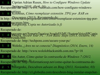 Recuperado de: http://www.7tutorials.com/how-configure-windows-
update-settings
Ciprian Adrian Rusen, How to Configure Windows Update
Settings (2010, Abril, 16)
ht http://www.tecnoprogramas.com/como-reemplazar-extension-tpg-por-
rar-en-descargas.htm
Kolossus, Cómo reemplazar extensión .TPG por .RAR en
Descargas (2013). Recuperado de:
Recuperado de:
http://rasgocorp.net/SoporteTecnico/AyudaSVMU/SystemVoiceSPCopia
NoAutorizada.htm
Rasgocorp, Copia no Autorizada (s.f)
Recuperado de: http://techpons.com/secure-your-pc/
Obelix, Secure Your PC : Few Basic Steps (2013, Octubre, 04)
Recuperado de: http://www.wololoblacksmith.com.mx/?p=18
Wololo, ¿Ares no se conecta? Diagnóstico (2014, Enero, 14)
Recuperado de: http://informaticaxp.net/como-quitar-la-contrasena-de-
windows-7
Sin Autor, Cómo quitar la contraseña de Windows 7 (2012,
Septiembre, 3)
Recuperado de: http://cl.globedia.com/descubren-bing-instalar-snapchat-
Inforgeeks, Descubren adware en Bing (2013, Noviembre, 03)
 