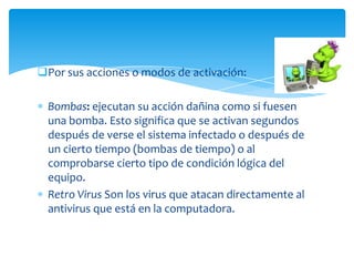 Por sus acciones o modos de activación:

  Bombas: ejecutan su acción dañina como si fuesen
  una bomba. Esto significa que se activan segundos
  después de verse el sistema infectado o después de
  un cierto tiempo (bombas de tiempo) o al
  comprobarse cierto tipo de condición lógica del
  equipo.
  Retro Virus Son los virus que atacan directamente al
  antivirus que está en la computadora.
 