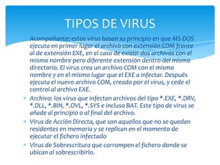 TIPOS DE VIRUS
Acompañante: estos virus basan su principio en que MS-DOS
ejecuta en primer lugar el archivo con extensión COM frente
al de extensión EXE, en el caso de existir dos archivos con el
mismo nombre pero diferente extensión dentro del mismo
directorio. El virus crea un archivo COM con el mismo
nombre y en el mismo lugar que el EXE a infectar. Después
ejecuta el nuevo archivo COM, creado por el virus, y cede el
control al archivo EXE.
Archivo: los virus que infectan archivos del tipo *.EXE, *.DRV,
*.DLL, *.BIN, *.OVL, *.SYS e incluso BAT. Este tipo de virus se
añade al principio o al final del archivo.
Virus de Acción Directa, que son aquellos que no se quedan
residentes en memoria y se replican en el momento de
ejecutar el fichero infectado
Virus de Sobrescritura que corrompen el fichero donde se
ubican al sobrescribirlo.
 