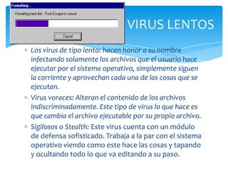 VIRUS LENTOS
Los virus de tipo lento: hacen honor a su nombre
infectando solamente los archivos que el usuario hace
ejecutar por el sistema operativo, simplemente siguen
la corriente y aprovechan cada una de las cosas que se
ejecutan.
Virus voraces: Alteran el contenido de los archivos
indiscriminadamente. Este tipo de virus lo que hace es
que cambia el archivo ejecutable por su propio archivo.
Sigilosos o Stealth: Este virus cuenta con un módulo
de defensa sofisticado. Trabaja a la par con el sistema
operativo viendo como este hace las cosas y tapando
y ocultando todo lo que va editando a su paso.
 