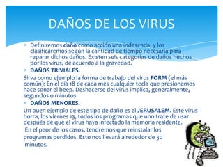 DAÑOS DE LOS VIRUS
   Definiremos daño como acción una indeseada, y los
   clasificaremos según la cantidad de tiempo necesaria para
   reparar dichos daños. Existen seis categorías de daños hechos
   por los virus, de acuerdo a la gravedad.
   DAÑOS TRIVIALES.
Sirva como ejemplo la forma de trabajo del virus FORM (el más
común): En el día 18 de cada mes cualquier tecla que presionemos
hace sonar el beep. Deshacerse del virus implica, generalmente,
segundos o minutos.
   DAÑOS MENORES.
Un buen ejemplo de este tipo de daño es el JERUSALEM. Este virus
borra, los viernes 13, todos los programas que uno trate de usar
después de que el virus haya infectado la memoria residente.
 En el peor de los casos, tendremos que reinstalar los
programas perdidos. Esto nos llevará alrededor de 30
 minutos.
 