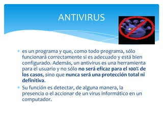 ANTIVIRUS


es un programa y que, como todo programa, sólo
funcionará correctamente si es adecuado y está bien
configurado. Además, un antivirus es una herramienta
para el usuario y no sólo no será eficaz para el 100% de
los casos, sino que nunca será una protección total ni
definitiva.
Su función es detectar, de alguna manera, la
presencia o el accionar de un virus informático en un
computador.
 