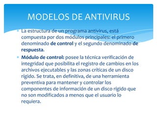 MODELOS DE ANTIVIRUS
La estructura de un programa antivirus, está
compuesta por dos módulos principales: el primero
denominado de control y el segundo denominado de
respuesta.
Módulo de control: posee la técnica verificación de
integridad que posibilita el registro de cambios en los
archivos ejecutables y las zonas críticas de un disco
rígido. Se trata, en definitiva, de una herramienta
preventiva para mantener y controlar los
componentes de información de un disco rígido que
no son modificados a menos que el usuario lo
requiera.
 