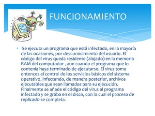 FUNCIONAMIENTO


 Se ejecuta un programa que está infectado, en la mayoría
de las ocasiones, por desconocimiento del usuario. El
código del virus queda residente (alojado) en la memoria
RAM del computador , aun cuando el programa que lo
contenía haya terminado de ejecutarse. El virus toma
entonces el control de los servicios básicos del sistema
operativo, infectando, de manera posterior, archivos
ejecutables que sean llamados para su ejecución.
Finalmente se añade el código del virus al programa
infectado y se graba en el disco, con lo cual el proceso de
replicado se completa.
 