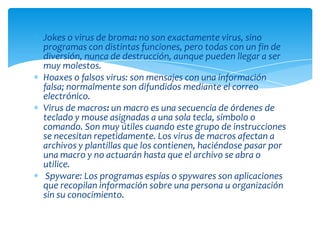 Jokes o virus de broma: no son exactamente virus, sino
programas con distintas funciones, pero todas con un fin de
diversión, nunca de destrucción, aunque pueden llegar a ser
muy molestos.
Hoaxes o falsos virus: son mensajes con una información
falsa; normalmente son difundidos mediante el correo
electrónico.
Virus de macros: un macro es una secuencia de órdenes de
teclado y mouse asignadas a una sola tecla, símbolo o
comando. Son muy útiles cuando este grupo de instrucciones
se necesitan repetidamente. Los virus de macros afectan a
archivos y plantillas que los contienen, haciéndose pasar por
una macro y no actuarán hasta que el archivo se abra o
utilice.
 Spyware: Los programas espías o spywares son aplicaciones
que recopilan información sobre una persona u organización
sin su conocimiento.
 