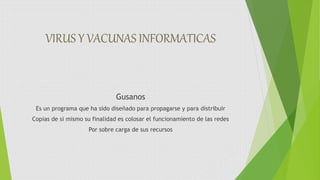 VIRUS Y VACUNAS INFORMATICAS
Gusanos
Es un programa que ha sido diseñado para propagarse y para distribuir
Copias de si mismo su finalidad es colosar el funcionamiento de las redes
Por sobre carga de sus recursos
 