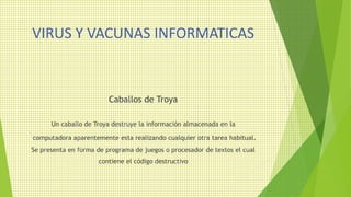 VIRUS Y VACUNAS INFORMATICAS
Caballos de Troya
Un caballo de Troya destruye la información almacenada en la
computadora aparentemente esta realizando cualquier otra tarea habitual.
Se presenta en forma de programa de juegos o procesador de textos el cual
contiene el código destructivo
 