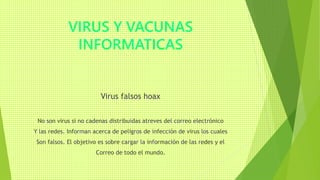 VIRUS Y VACUNAS
INFORMATICAS
Virus falsos hoax
No son virus si no cadenas distribuidas atreves del correo electrónico
Y las redes. Informan acerca de peligros de infección de virus los cuales
Son falsos. El objetivo es sobre cargar la información de las redes y el
Correo de todo el mundo.
 