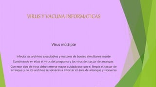 VIRUS Y VACUNA INFORMATICAS
Virus múltiple
Infecta los archivos ejecutables y sectores de booteo simultanea mente
Combinando en ellos el virus del programa y los virus del sector de arranque.
Con este tipo de virus debe tenerse mayor cuidado por que si limpia el sector de
arranque y no los archivos se volverán a infectar el área de arranque y viceversa
 