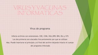 VIRUS Y VACUNAS
INFORMATICAS
Virus de programa
Infecta archivos con extensiones. EXE, COM, OUL,DRV, BIN, DLL y SYS
Los dos primeros son atacados frecuentemente por que se utilizan
Mas. Puede insertarse al principio y al final del archivo dejando intacto el cuerpo
del programa infectado
 