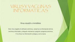 VIRUS Y VACUNAS
INFORMATICAS
Virus stealth o invisibles
Este virus engaña el software antivirus, conserva la información de los
Archivos infectados y después intersecta cualquier programa antivirus
Y le ofrece la información antigua y no la nueva
 
