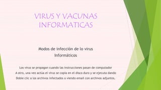 VIRUS Y VACUNAS
INFORMATICAS
Modos de infección de lo virus
Informáticos
Los virus se propagan cuando las instrucciones pasan de computador
A otro, una vez actúa el virus se copia en el disco duro y se ejecuta dando
Doble clic a los archivos infectados o viendo email con archivos adjuntos.
 