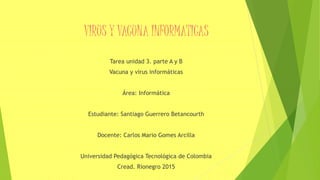 VIRUS Y VACUNA INFORMATICAS
Tarea unidad 3. parte A y B
Vacuna y virus informáticas
Área: Informática
Estudiante: Santiago Guerrero Betancourth
Docente: Carlos Mario Gomes Arcilla
Universidad Pedagógica Tecnológica de Colombia
Cread. Rionegro 2015
 