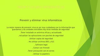 VIRUS Y VACUNA INFORMATICAS
Prevenir y eliminar virus informáticos
La mejor manera de prevenir virus es ser muy cuidadosos con la información que
guardamos y las unidades extraíbles hay otras medidas de seguridad
.Tener instalado un antivirus eficaz y actualizado
. Actualizar las aplicaciones con parches de seguridad
.Utilizar copias de seguridad
. No utilizar archivos DOC y XLS
. Software legal
. Contar con firewall
.Tener precaución con el correo
. Utilizar la papelera
 