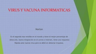 VIRUS Y VACUNA INFORMATICAS
Norton
Es el segundo mas vendido en el mundo y tiene el mejor porcentaje de
detección, buena integración en el correo o internet, tiene una respuesta
Rápida ante nuevos virus pero es débil en detectar troyanos.
 