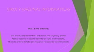 VIRUS Y VACUNAS INFORMATICAS
Avas! Free antivirus
Este antivirus analiza el sistema en busca de virus troyanos y gusanos
Además incorpora un sistema residente que vigila nuestro sistema,
Y busca los archivos dañados para repararlos y se actualiza automáticamente
 