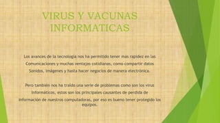 VIRUS Y VACUNAS
INFORMATICAS
Los avances de la tecnología nos ha permitido tener mas rapidez en las
Comunicaciones y muchas ventajas cotidianas, como compartir datos
Sonidos, imágenes y hasta hacer negocios de manera electrónica.
Pero también nos ha traído una serie de problemas como son los virus
Informáticos, estos son los principales causantes de perdida de
Información de nuestros computadoras, por eso es bueno tener protegido los
equipos.
 