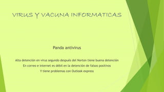 VIRUS Y VACUNA INFORMATICAS
Panda antivirus
Alta detención en virus segundo después del Norton tiene buena detención
En correo e internet es débil en la detención de falsos positivos
Y tiene problemas con Outlook express
 