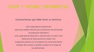 VIRUS Y VACUNAS INFORMATICAS
Características que debe tener un antivirus
.Gran capacidad de desinfección
.Alerta por posible infección por las distintas vías de entrada
.Actualización sistemática
.Gran capacidad de detección y reacción ante un nuevo virus
.Detención de falsos positivos o falsos virus
.Integración perfecta con el programa de correo electrónico
.Chequeo del arranque y posibles cambios en el riesgo de
Las aplicaciones.
 