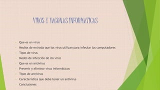 VIRUS Y VACUNAS INFORMATICAS
• Que es un virus
• Medios de entrada que los virus utilizan para infectar los computadores
• Tipos de virus
• Modos de infección de los virus
• Que es un antivirus
• Prevenir y eliminar virus informáticos
• Tipos de antivirus
• Característica que debe tener un antivirus
• Conclusiones
 
