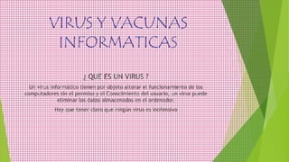 VIRUS Y VACUNAS
INFORMATICAS
¿ QUE ES UN VIRUS ?
Un virus informático tienen por objeto alterar el funcionamiento de los
computadores sin el permiso y el Conocimiento del usuario, un virus puede
eliminar los datos almacenados en el ordenador.
Hay que tener claro que ningún virus es inofensivo
 