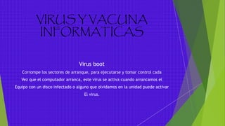 VIRUS Y VACUNA
INFORMATICAS
Virus boot
Corrompe los sectores de arranque, para ejecutarse y tomar control cada
Vez que el computador arranca, este virus se activa cuando arrancamos el
Equipo con un disco infectado o alguno que olvidamos en la unidad puede activar
El virus.
 