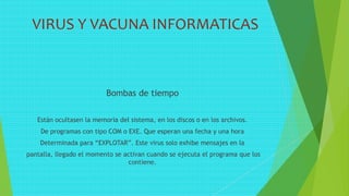 VIRUS Y VACUNA INFORMATICAS
Bombas de tiempo
Están ocultasen la memoria del sistema, en los discos o en los archivos.
De programas con tipo COM o EXE. Que esperan una fecha y una hora
Determinada para “EXPLOTAR”. Este virus solo exhibe mensajes en la
pantalla, llegado el momento se activan cuando se ejecuta el programa que los
contiene.
 