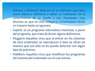  Adware y Malware: Malware es un software que tiene
como objetivo infiltrarse o dañar un ordenador sin el
conocimiento de su dueño y con finalidades muy
diversas ya que en esta categoría encontramos desde
un troyano hasta un spyware.
 Exploit: es un programa informático malicioso, o parte
del programa, que trata de forzar alguna deficiencia.
 Kluggers: Aquellos virus que al entrar en los sistemas
de otro ordenador se reproducen o bien se cifran de
manera que tan sólo se les puede detectar con algún
tipo de patrones.
 Viddbers: Aquellos virus que modifican los programas
del sistema del ordenador en el cual entran.
 
