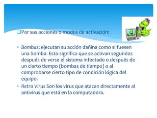 Por sus acciones o modos de activación:
 Bombas: ejecutan su acción dañina como si fuesen
una bomba. Esto significa que se activan segundos
después de verse el sistema infectado o después de
un cierto tiempo (bombas de tiempo) o al
comprobarse cierto tipo de condición lógica del
equipo.
 Retro Virus Son los virus que atacan directamente al
antivirus que está en la computadora.
 