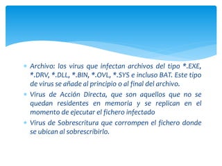  Archivo: los virus que infectan archivos del tipo *.EXE,
*.DRV, *.DLL, *.BIN, *.OVL, *.SYS e incluso BAT. Este tipo
de virus se añade al principio o al final del archivo.
 Virus de Acción Directa, que son aquellos que no se
quedan residentes en memoria y se replican en el
momento de ejecutar el fichero infectado
 Virus de Sobrescritura que corrompen el fichero donde
se ubican al sobrescribirlo.
 
