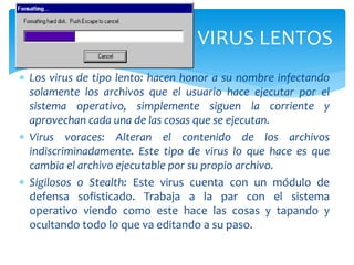  Los virus de tipo lento: hacen honor a su nombre infectando
solamente los archivos que el usuario hace ejecutar por el
sistema operativo, simplemente siguen la corriente y
aprovechan cada una de las cosas que se ejecutan.
 Virus voraces: Alteran el contenido de los archivos
indiscriminadamente. Este tipo de virus lo que hace es que
cambia el archivo ejecutable por su propio archivo.
 Sigilosos o Stealth: Este virus cuenta con un módulo de
defensa sofisticado. Trabaja a la par con el sistema
operativo viendo como este hace las cosas y tapando y
ocultando todo lo que va editando a su paso.
VIRUS LENTOS
 