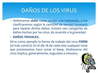  Definiremos daño como acción una indeseada, y los
clasificaremos según la cantidad de tiempo necesaria
para reparar dichos daños. Existen seis categorías de
daños hechos por los virus, de acuerdo a la gravedad.
 DAÑOS TRIVIALES.
Sirva como ejemplo la forma de trabajo del virus FORM
(el más común): En el día 18 de cada mes cualquier tecla
que presionemos hace sonar el beep. Deshacerse del
virus implica, generalmente, segundos o minutos.
DAÑOS DE LOS VIRUS
 