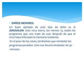  DAÑOS MENORES.
Un buen ejemplo de este tipo de daño es el
JERUSALEM. Este virus borra, los viernes 13, todos los
programas que uno trate de usar después de que el
virus haya infectado la memoria residente.
En el peor de los casos, tendremos que reinstalar los
programas perdidos. Esto nos llevará alrededor de 30
minutos.
 