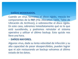  DAÑOS MODERADOS.
Cuando un virus formatea el disco rígido, mezcla los
componentes de la FAT (File Allocation Table, Tabla de
Ubicación de Archivos), o sobreescribe el disco rígido.
En este caso, sabremos inmediatamente qué es lo que
está sucediendo, y podremos reinstalar el sistema
operativo y utilizar el último backup. Esto quizás nos
lleve una hora.
 DAÑOS MAYORES.
Algunos virus, dada su lenta velocidad de infección y su
alta capacidad de pasar desapercibidos, pueden lograr
que ni aún restaurando un backup volvamos al último
estado de los datos.
 